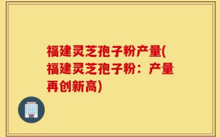 福建灵芝孢子粉产量(福建灵芝孢子粉：产量再创新高)