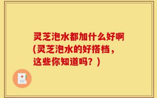 灵芝泡水都加什么好啊(灵芝泡水的好搭档，这些你知道吗？)