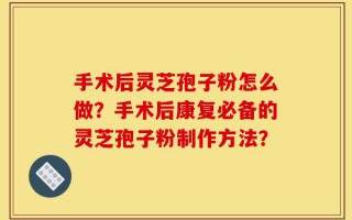 手术后灵芝孢子粉怎么做？手术后康复必备的灵芝孢子粉制作方法？