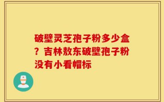 破壁灵芝孢子粉多少盒？吉林敖东破壁孢子粉没有小看帽标