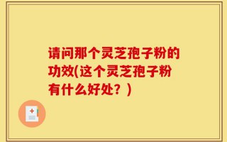 请问那个灵芝孢子粉的功效(这个灵芝孢子粉有什么好处？)