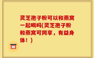 灵芝孢子粉可以和燕窝一起喝吗(灵芝孢子粉和燕窝可同享，有益身体！)