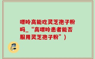 嘌呤高能吃灵芝孢子粉吗_“高嘌呤患者能否服用灵芝孢子粉”)
