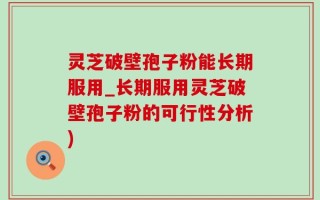灵芝破壁孢子粉能长期服用_长期服用灵芝破壁孢子粉的可行性分析)