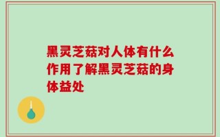 黑灵芝菇对人体有什么作用了解黑灵芝菇的身体益处