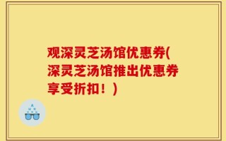 观深灵芝汤馆优惠券(深灵芝汤馆推出优惠券享受折扣！)
