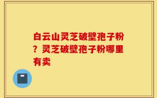白云山灵芝破壁孢子粉？灵芝破壁孢子粉哪里有卖