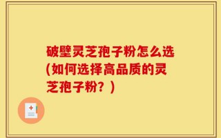 破壁灵芝孢子粉怎么选(如何选择高品质的灵芝孢子粉？)