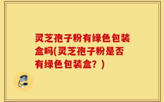 灵芝孢子粉有绿色包装盒吗(灵芝孢子粉是否有绿色包装盒？)