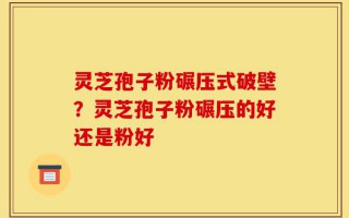 灵芝孢子粉碾压式破壁？灵芝孢子粉碾压的好还是粉好