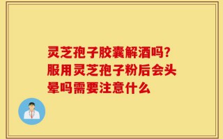 灵芝孢子胶囊解酒吗？服用灵芝孢子粉后会头晕吗需要注意什么