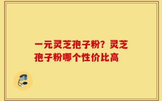 一元灵芝孢子粉？灵芝孢子粉哪个性价比高