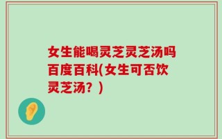 女生能喝灵芝灵芝汤吗百度百科(女生可否饮灵芝汤？)