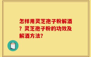 怎样用灵芝孢子粉解酒？灵芝孢子粉的功效及解酒方法？