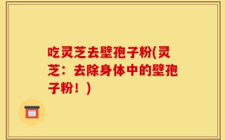 吃灵芝去壁孢子粉(灵芝：去除身体中的壁孢子粉！)