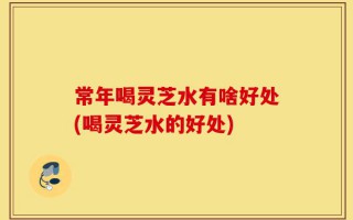 常年喝灵芝水有啥好处(喝灵芝水的好处)