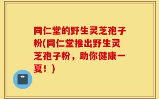 同仁堂的野生灵芝孢子粉(同仁堂推出野生灵芝孢子粉，助你健康一夏！)