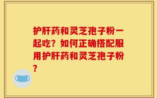 护肝药和灵芝孢子粉一起吃？如何正确搭配服用护肝药和灵芝孢子粉？