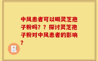 中风患者可以喝灵芝孢子粉吗？？探讨灵芝孢子粉对中风患者的影响？