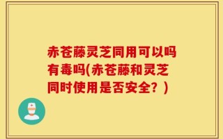 赤苍藤灵芝同用可以吗有毒吗(赤苍藤和灵芝同时使用是否安全？)