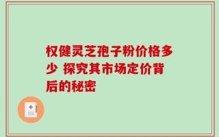 权健灵芝孢子粉价格多少 探究其市场定价背后的秘密