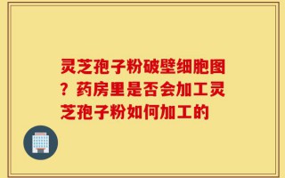 灵芝孢子粉破壁细胞图？药房里是否会加工灵芝孢子粉如何加工的