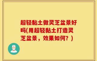 超轻黏土做灵芝盆景好吗(用超轻黏土打造灵芝盆景，效果如何？)