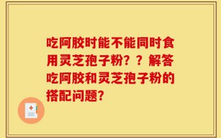 吃阿胶时能不能同时食用灵芝孢子粉？？解答吃阿胶和灵芝孢子粉的搭配问题？