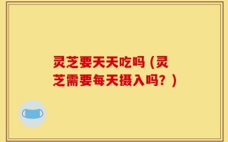 灵芝要天天吃吗 (灵芝需要每天摄入吗？)