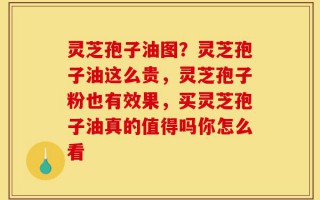 灵芝孢子油图？灵芝孢子油这么贵，灵芝孢子粉也有效果，买灵芝孢子油真的值得吗你怎么看