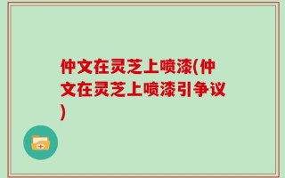 仲文在灵芝上喷漆(仲文在灵芝上喷漆引争议)