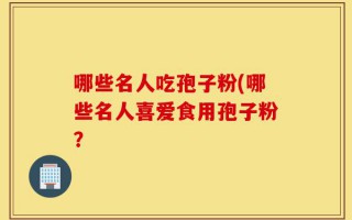 哪些名人吃孢子粉(哪些名人喜爱食用孢子粉？