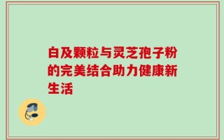 白及颗粒与灵芝孢子粉的完美结合助力健康新生活