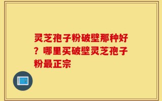 灵芝孢子粉破壁那种好？哪里买破壁灵芝孢子粉最正宗