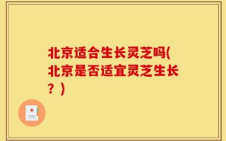 北京适合生长灵芝吗(北京是否适宜灵芝生长？)