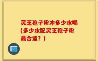 灵芝孢子粉冲多少水喝(多少水配灵芝孢子粉最合适？)