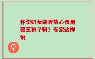 怀孕妇女能否放心食用灵芝孢子粉？专家这样说