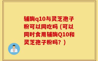 辅酶q10与灵芝孢子粉可以同吃吗 (可以同时食用辅酶Q10和灵芝孢子粉吗？)