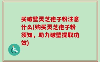 买破壁灵芝孢子粉注意什么(购买灵芝孢子粉须知，助力破壁提取功效)