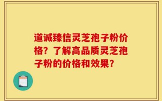 道诚臻信灵芝孢子粉价格？了解高品质灵芝孢子粉的价格和效果？