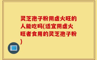 灵芝孢子粉阴虚火旺的人能吃吗(适宜阴虚火旺者食用的灵芝孢子粉)