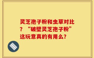 灵芝孢子粉和虫草对比？“破壁灵芝孢子粉”这玩意真的有用么？