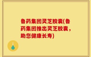鲁药集团灵芝胶囊(鲁药集团推出灵芝胶囊，助您健康长寿)