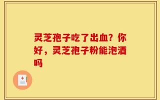 灵芝孢子吃了出血？你好，灵芝孢子粉能泡酒吗