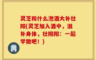 灵芝和什么泡酒大补壮阳(灵芝加入酒中，滋补身体，壮阳阳：一起学做吧！)