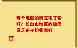 哪个地区的灵芝孢子粉好？长白山地区的破壁灵芝孢子粉哪家好