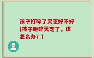 孩子打碎了灵芝好不好(孩子砸碎灵芝了，该怎么办？)