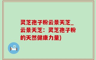灵芝孢子粉云景天芝_云景天芝：灵芝孢子粉的天然健康力量)