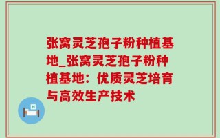 张窝灵芝孢子粉种植基地_张窝灵芝孢子粉种植基地：优质灵芝培育与高效生产技术
