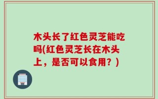 木头长了红色灵芝能吃吗(红色灵芝长在木头上，是否可以食用？)